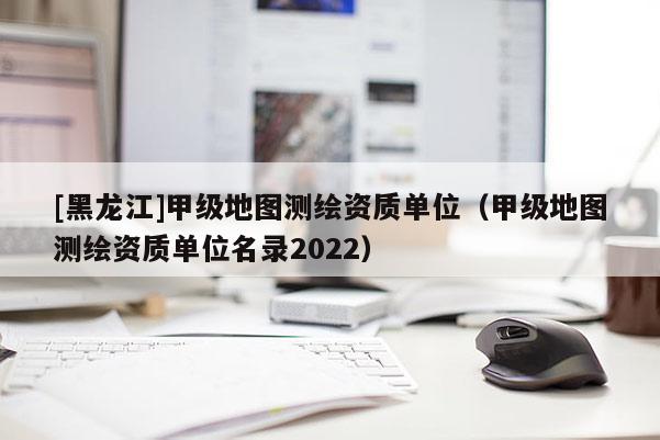 [黑龍江]甲級地圖測繪資質單位（甲級地圖測繪資質單位名錄2022）