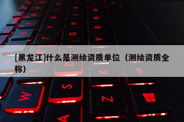 [黑龍江]什么是測繪資質單位（測繪資質全稱）