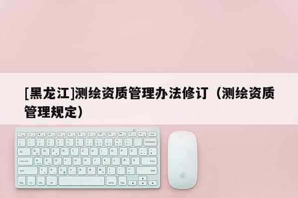 [黑龍江]測繪資質管理辦法修訂（測繪資質管理規定）