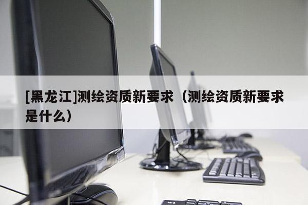 [黑龍江]測繪資質新要求（測繪資質新要求是什么）