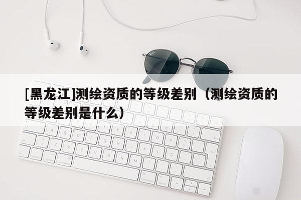 [黑龍江]測繪資質的等級差別（測繪資質的等級差別是什么）