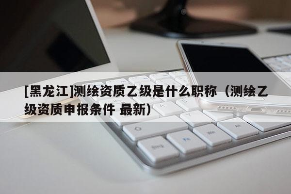 [黑龍江]測繪資質乙級是什么職稱（測繪乙級資質申報條件 最新）
