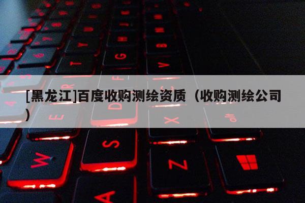 [黑龍江]百度收購測繪資質（收購測繪公司）