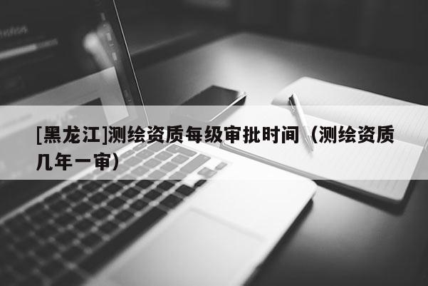 [黑龍江]測繪資質每級審批時間（測繪資質幾年一審）