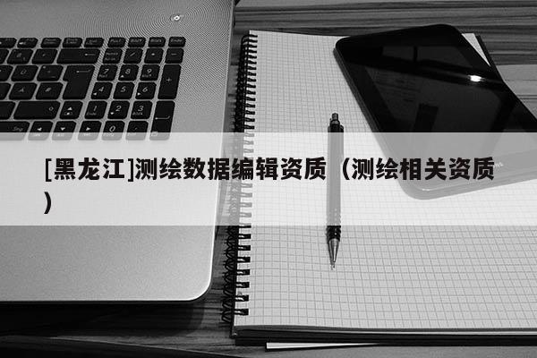 [黑龍江]測繪數據編輯資質（測繪相關資質）
