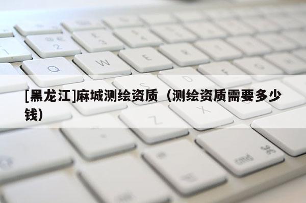 [黑龍江]麻城測繪資質（測繪資質需要多少錢）