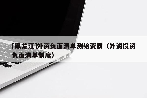 [黑龍江]外資負面清單測繪資質（外資投資負面清單制度）