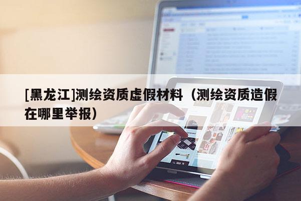 [黑龍江]測繪資質虛假材料（測繪資質造假在哪里舉報）