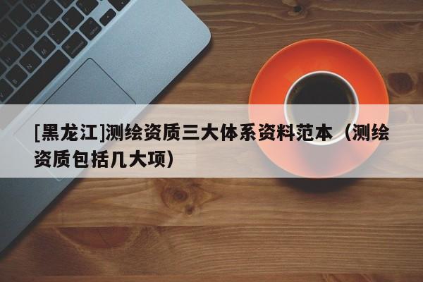 [黑龍江]測繪資質三大體系資料范本（測繪資質包括幾大項）