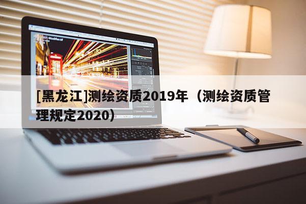[黑龍江]測繪資質2019年（測繪資質管理規定2020）