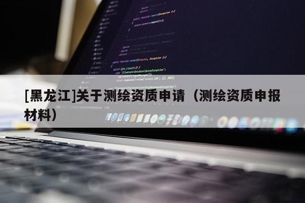 [黑龍江]關于測繪資質申請（測繪資質申報材料）