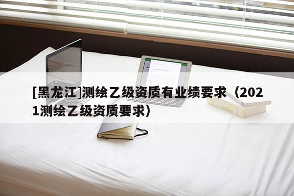 [黑龍江]測(cè)繪乙級(jí)資質(zhì)有業(yè)績(jī)要求（2021測(cè)繪乙級(jí)資質(zhì)要求）