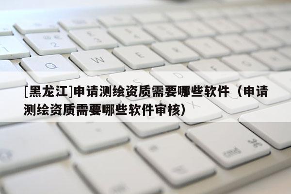 [黑龍江]申請(qǐng)測(cè)繪資質(zhì)需要哪些軟件（申請(qǐng)測(cè)繪資質(zhì)需要哪些軟件審核）