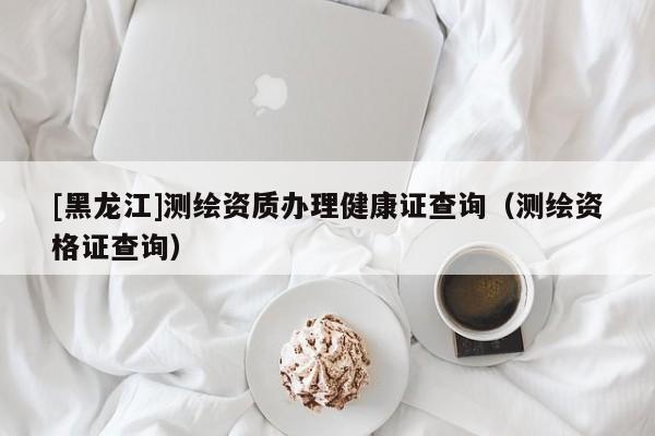 [黑龍江]測繪資質辦理健康證查詢（測繪資格證查詢）