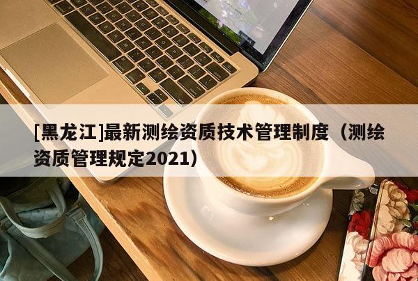 [黑龍江]最新測繪資質技術管理制度（測繪資質管理規定2021）