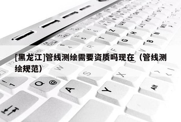 [黑龍江]管線測繪需要資質嗎現在（管線測繪規范）