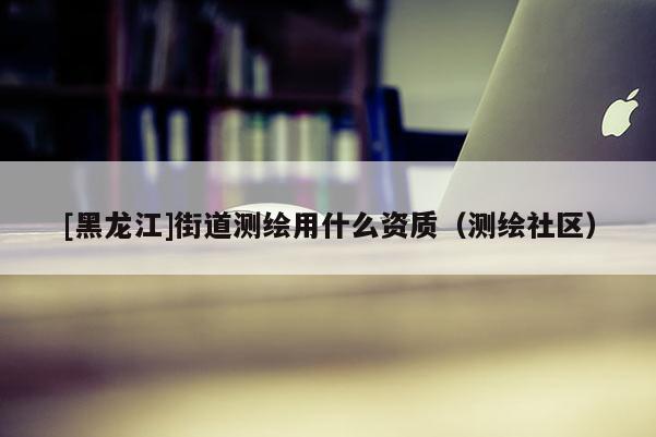 [黑龍江]街道測繪用什么資質（測繪社區）