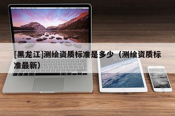 [黑龍江]測繪資質(zhì)標(biāo)準(zhǔn)是多少（測繪資質(zhì)標(biāo)準(zhǔn)最新）