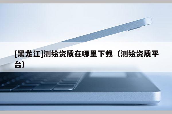 [黑龍江]測繪資質在哪里下載（測繪資質平臺）