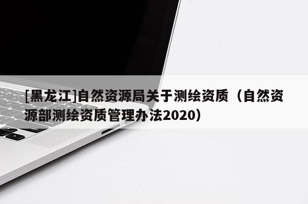 [黑龍江]自然資源局關于測繪資質（自然資源部測繪資質管理辦法2020）