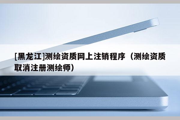 [黑龍江]測繪資質網上注銷程序（測繪資質取消注冊測繪師）