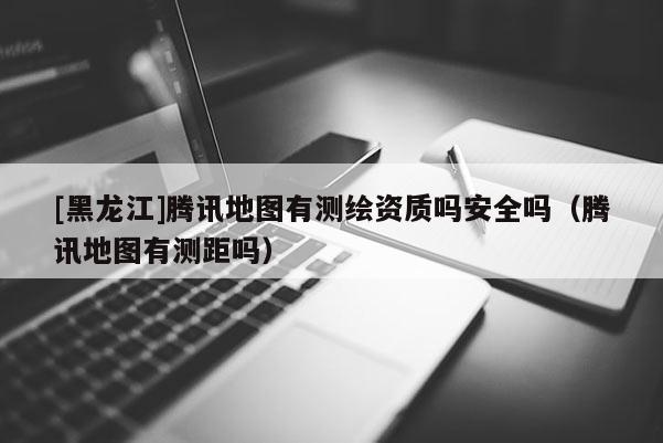 [黑龍江]騰訊地圖有測(cè)繪資質(zhì)嗎安全嗎（騰訊地圖有測(cè)距嗎）