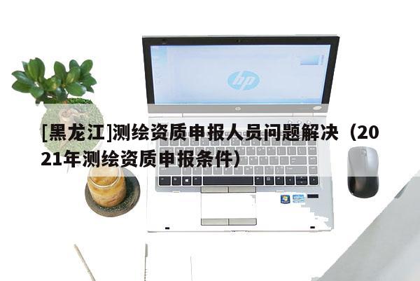 [黑龍江]測(cè)繪資質(zhì)申報(bào)人員問(wèn)題解決（2021年測(cè)繪資質(zhì)申報(bào)條件）
