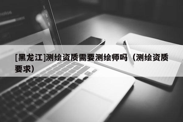 [黑龍江]測(cè)繪資質(zhì)需要測(cè)繪師嗎（測(cè)繪資質(zhì)要求）
