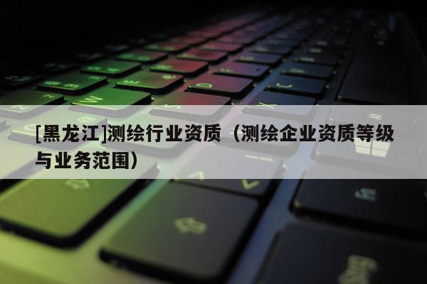 [黑龍江]測(cè)繪行業(yè)資質(zhì)（測(cè)繪企業(yè)資質(zhì)等級(jí)與業(yè)務(wù)范圍）