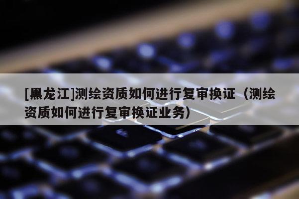 [黑龍江]測繪資質如何進行復審換證（測繪資質如何進行復審換證業務）