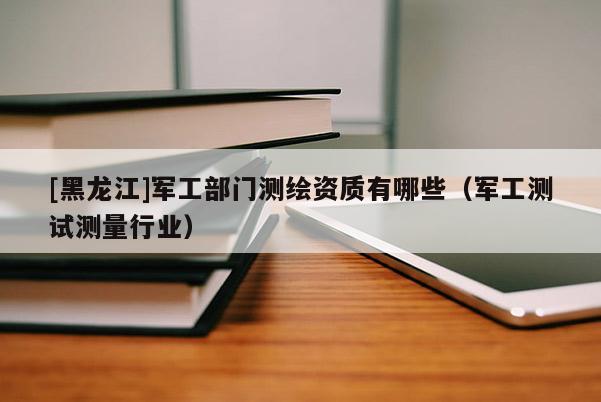 [黑龍江]軍工部門測繪資質有哪些（軍工測試測量行業）