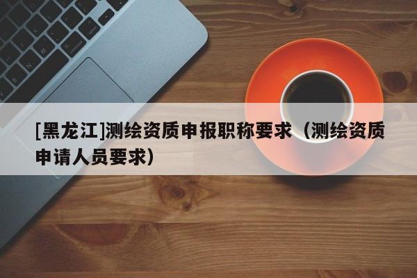 [黑龍江]測繪資質申報職稱要求（測繪資質申請人員要求）