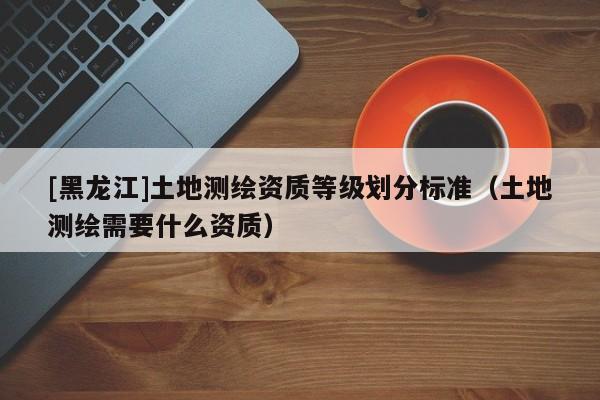 [黑龍江]土地測繪資質等級劃分標準（土地測繪需要什么資質）