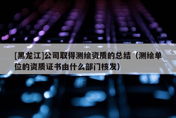 [黑龍江]公司取得測繪資質的總結（測繪單位的資質證書由什么部門核發）