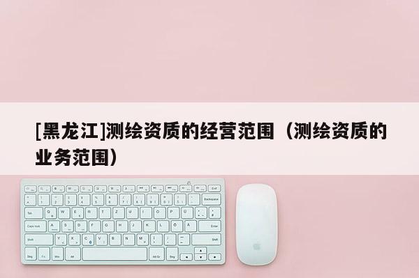 [黑龍江]測繪資質的經營范圍（測繪資質的業務范圍）