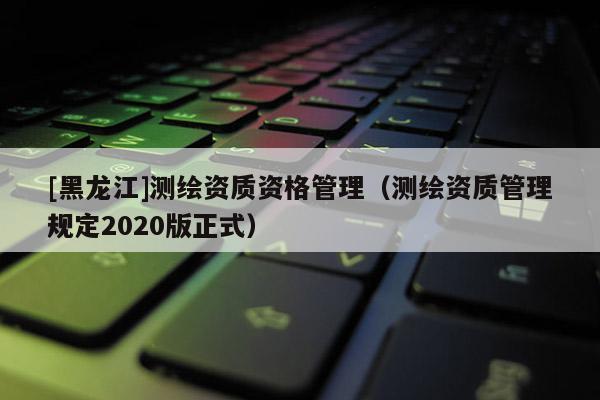 [黑龍江]測繪資質資格管理（測繪資質管理規定2020版正式）