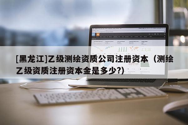 [黑龍江]乙級測繪資質公司注冊資本（測繪乙級資質注冊資本金是多少?）