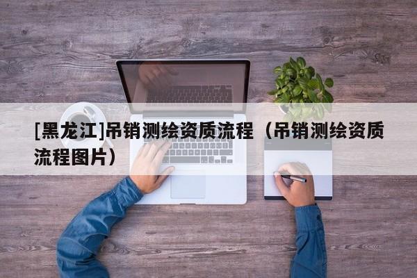 [黑龍江]吊銷測繪資質流程（吊銷測繪資質流程圖片）