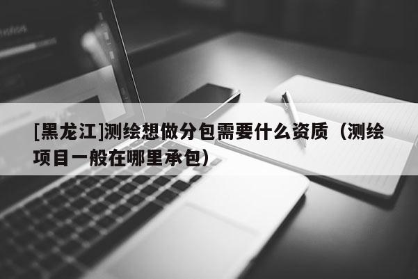 [黑龍江]測繪想做分包需要什么資質（測繪項目一般在哪里承包）