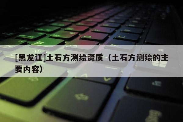 [黑龍江]土石方測繪資質（土石方測繪的主要內容）