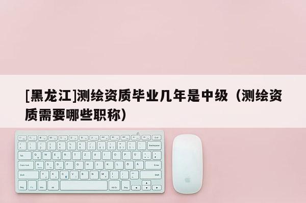 [黑龍江]測繪資質畢業幾年是中級（測繪資質需要哪些職稱）