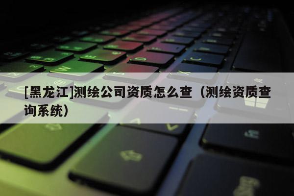 [黑龍江]測繪公司資質怎么查（測繪資質查詢系統）