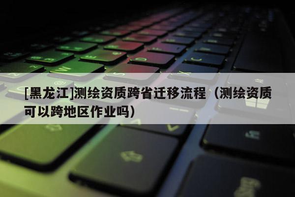 [黑龍江]測繪資質跨省遷移流程（測繪資質可以跨地區作業嗎）