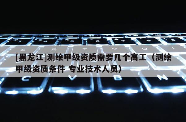 [黑龍江]測繪甲級資質需要幾個高工（測繪甲級資質條件 專業技術人員）