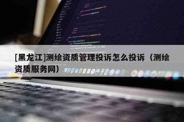 [黑龍江]測繪資質管理投訴怎么投訴（測繪資質服務網）