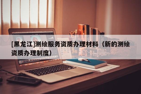 [黑龍江]測繪服務資質辦理材料（新的測繪資質辦理制度）
