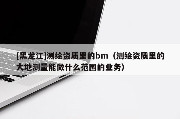 [黑龍江]測繪資質里的bm（測繪資質里的大地測量能做什么范圍的業務）