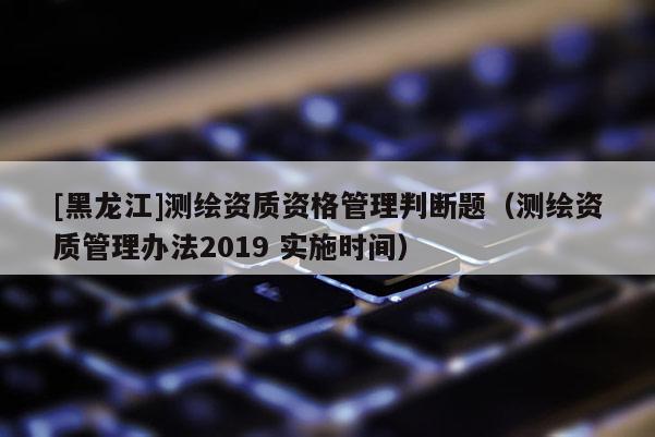 [黑龍江]測繪資質資格管理判斷題（測繪資質管理辦法2019 實施時間）