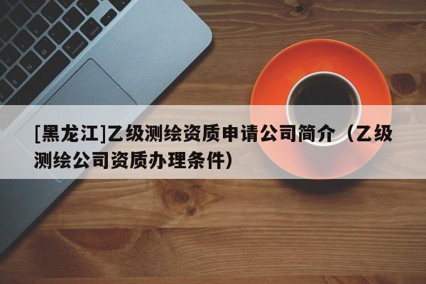 [黑龍江]乙級測繪資質申請公司簡介（乙級測繪公司資質辦理條件）