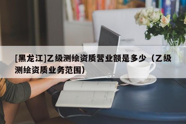 [黑龍江]乙級測繪資質營業額是多少（乙級測繪資質業務范圍）
